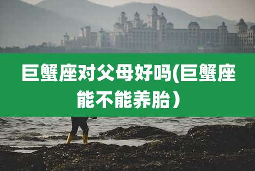 巨蟹座对父母好吗(巨蟹座能不能养胎)