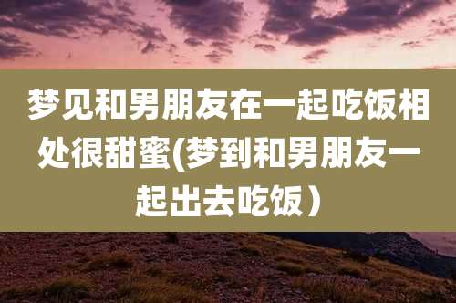 梦见和男朋友在一起吃饭相处很甜蜜(梦到和男朋友一起出去吃饭)