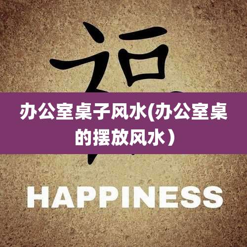 办公室桌子风水(办公室桌的摆放风水)