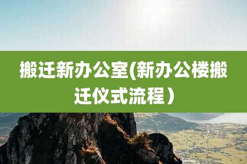 搬迁新办公室(新办公楼搬迁仪式流程)