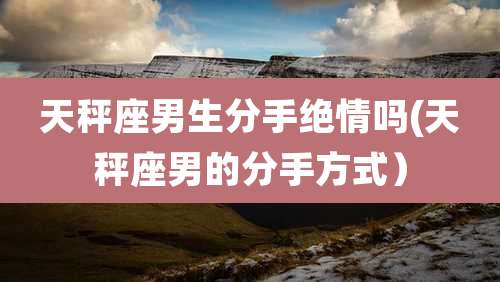 天秤座男生分手绝情吗(天秤座男的分手方式）