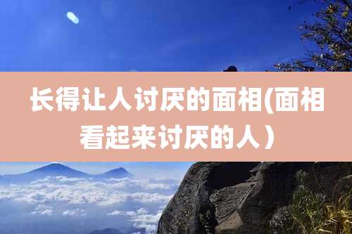 长得让人讨厌的面相(面相看起来讨厌的人）