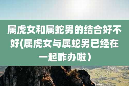 属虎女和属蛇男的结合好不好(属虎女与属蛇男已经在一起咋办啦)