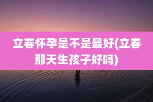 立春怀孕是不是最好(立春那天生孩子好吗)
