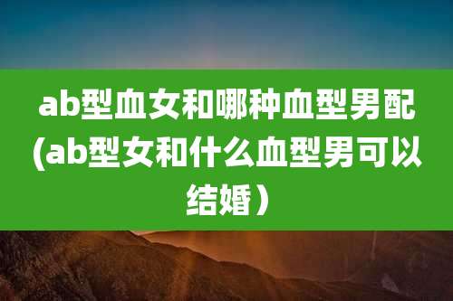 ab型血女和哪种血型男配(ab型女和什么血型男可以结婚)