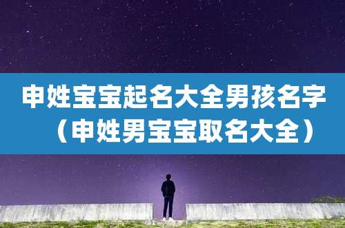 申姓宝宝起名大全男孩名字(申姓男宝宝取名大全)