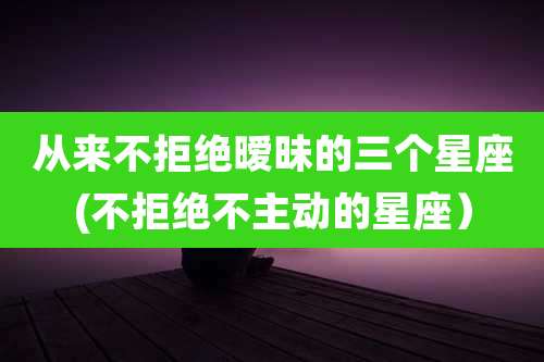 从来不拒绝暧昧的三个星座(不拒绝不主动的星座)