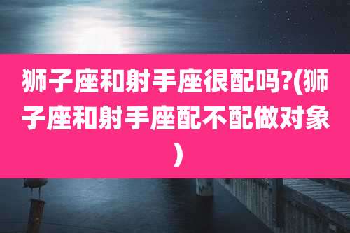 狮子座和射手座很配吗?(狮子座和射手座配不配做对象)