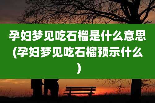 孕妇梦见吃石榴是什么意思(孕妇梦见吃石榴预示什么)