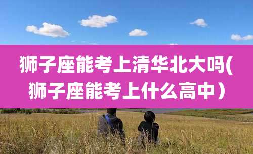 狮子座能考上清华北大吗(狮子座能考上什么高中）