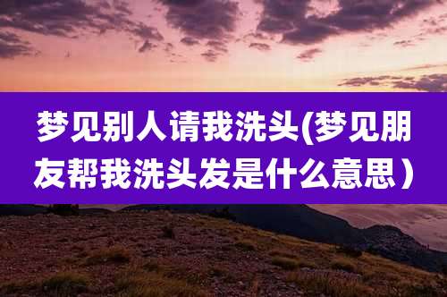 梦见别人请我洗头(梦见朋友帮我洗头发是什么意思)