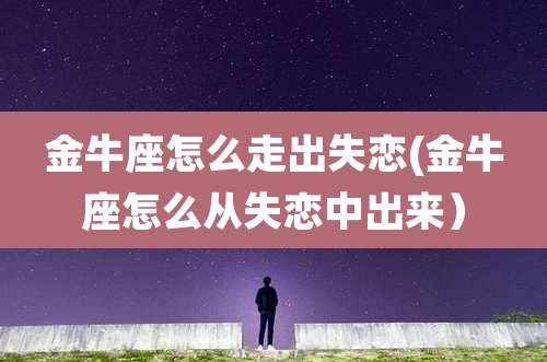 金牛座怎么走出失恋(金牛座怎么从失恋中出来)