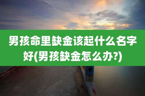 男孩命里缺金该起什么名字好(男孩缺金怎么办?)