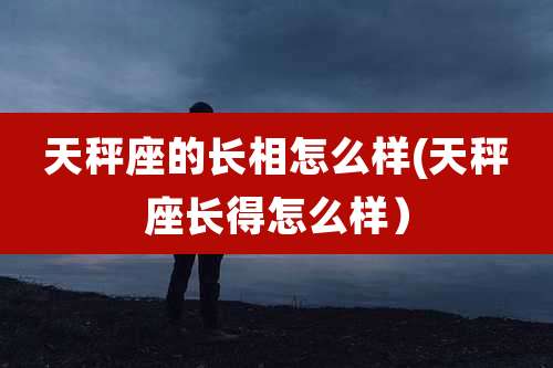 天秤座的长相怎么样(天秤座长得怎么样)