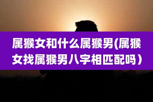 属猴女和什么属猴男(属猴女找属猴男八字相匹配吗）