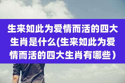 生来如此为爱情而活的四大生肖是什么(生来如此为爱情而活的四大生肖有哪些)
