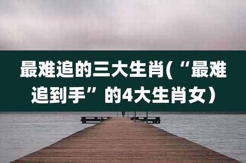 最难追的三大生肖(“最难追到手”的4大生肖女)