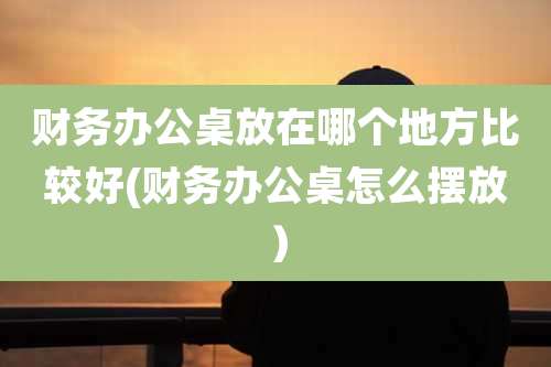 财务办公桌放在哪个地方比较好(财务办公桌怎么摆放)