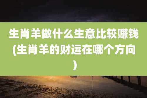 生肖羊做什么生意比较赚钱(生肖羊的财运在哪个方向）