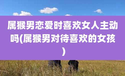 属猴男恋爱时喜欢女人主动吗(属猴男对待喜欢的女孩)
