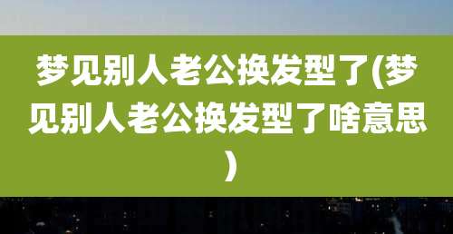 梦见别人老公换发型了(梦见别人老公换发型了啥意思)