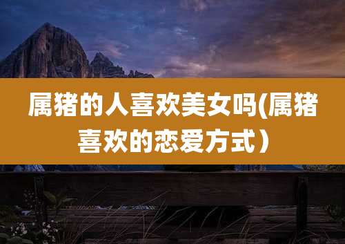 属猪的人喜欢美女吗(属猪喜欢的恋爱方式)