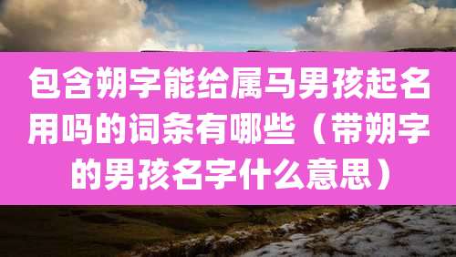 包含朔字能给属马男孩起名用吗的词条有哪些(带朔字的男孩名字什么意思)