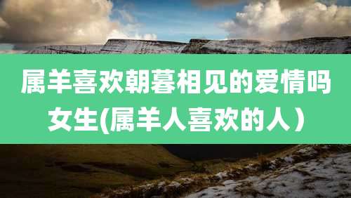 属羊喜欢朝暮相见的爱情吗女生(属羊人喜欢的人）