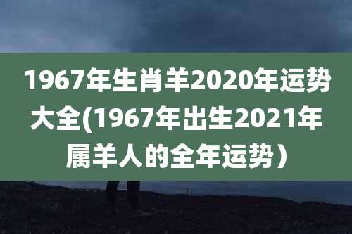 1967年生肖羊2020年运势大全(1967年出生2021年属羊人的全年运势)