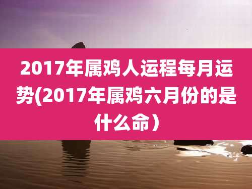 2017年属鸡人运程每月运势(2017年属鸡六月份的是什么命)
