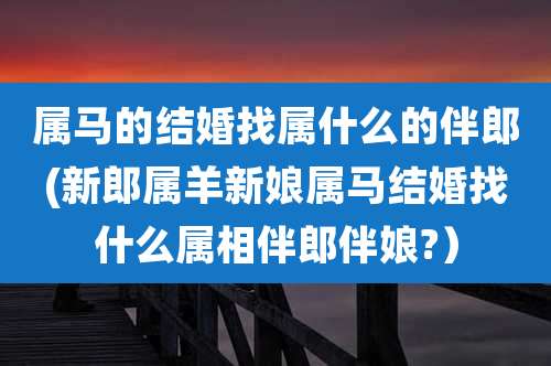 属马的结婚找属什么的伴郎(新郎属羊新娘属马结婚找什么属相伴郎伴娘?)