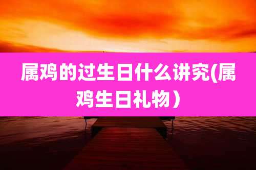 属鸡的过生日什么讲究(属鸡生日礼物）