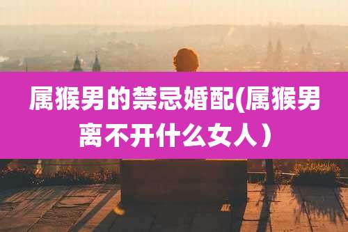 属猴男的禁忌婚配(属猴男离不开什么女人)