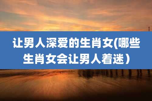 让男人深爱的生肖女(哪些生肖女会让男人着迷）