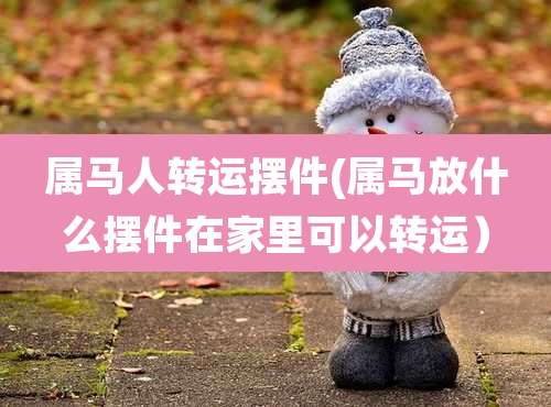 属马人转运摆件(属马放什么摆件在家里可以转运)