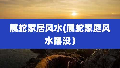 属蛇家居风水(属蛇家庭风水摆没)