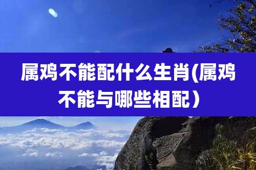 属鸡不能配什么生肖(属鸡不能与哪些相配)