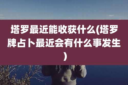 塔罗最近能收获什么(塔罗牌占卜最近会有什么事发生)