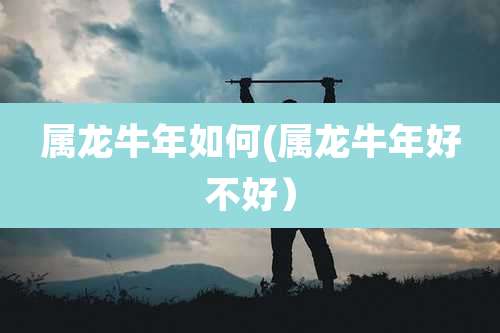 属龙牛年如何(属龙牛年好不好)