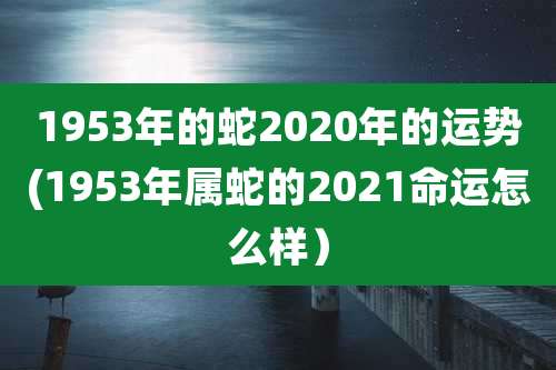 1953年的蛇2020年的运势(1953年属蛇的2021命运怎么样）