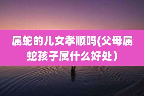 属蛇的儿女孝顺吗(父母属蛇孩子属什么好处）