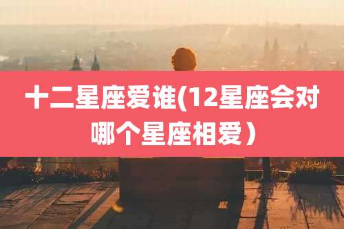 十二星座爱谁(12星座会对哪个星座相爱)