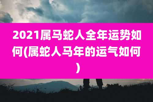 2021属马蛇人全年运势如何(属蛇人马年的运气如何)