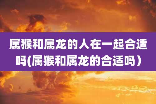 属猴和属龙的人在一起合适吗(属猴和属龙的合适吗）