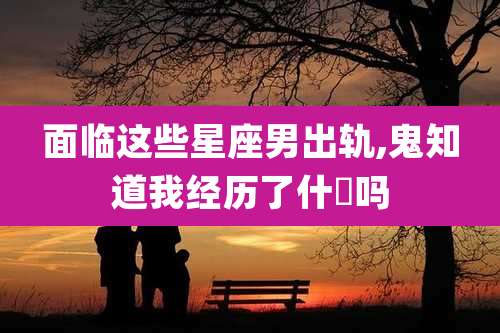 面临这些星座男出轨,鬼知道我经历了什麼吗