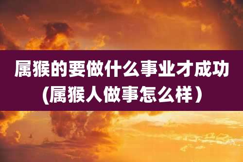属猴的要做什么事业才成功(属猴人做事怎么样）