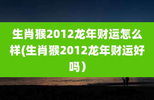 生肖猴2012龙年财运怎么样(生肖猴2012龙年财运好吗)