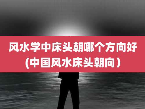 风水学中床头朝哪个方向好(中国风水床头朝向)