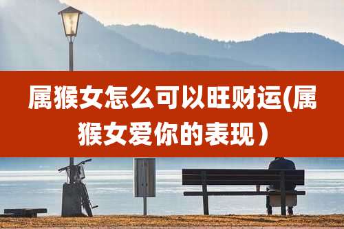 属猴女怎么可以旺财运(属猴女爱你的表现)