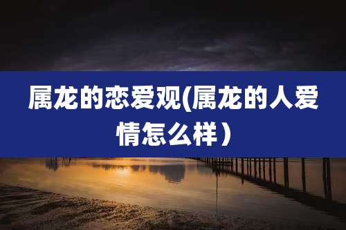 属龙的恋爱观(属龙的人爱情怎么样）